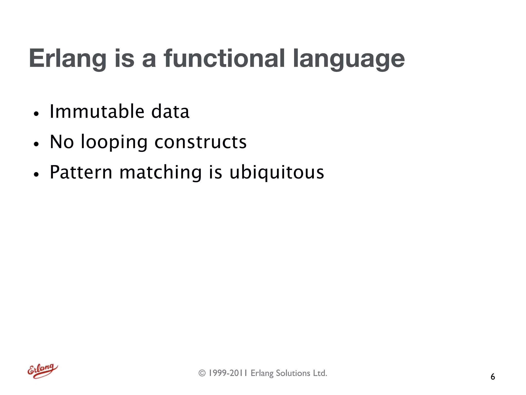 Erlang is a functional language

• Immutable data
• No looping constructs
• Pattern matching is ubiquitous




                  © 1999-2011 Erlang Solutions Ltd.   6
 