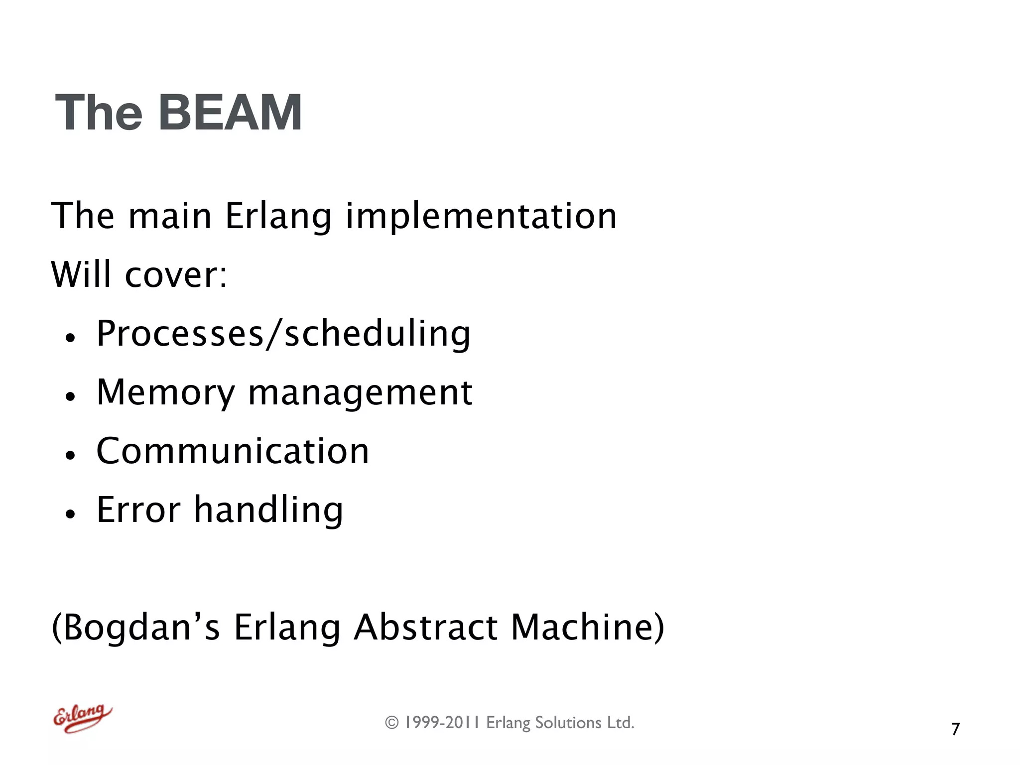 The BEAM
The main Erlang implementation
Will cover:
• Processes/scheduling
• Memory management
• Communication
• Error handling
(Bogdan’s Erlang Abstract Machine)

                  © 1999-2011 Erlang Solutions Ltd.   7
 