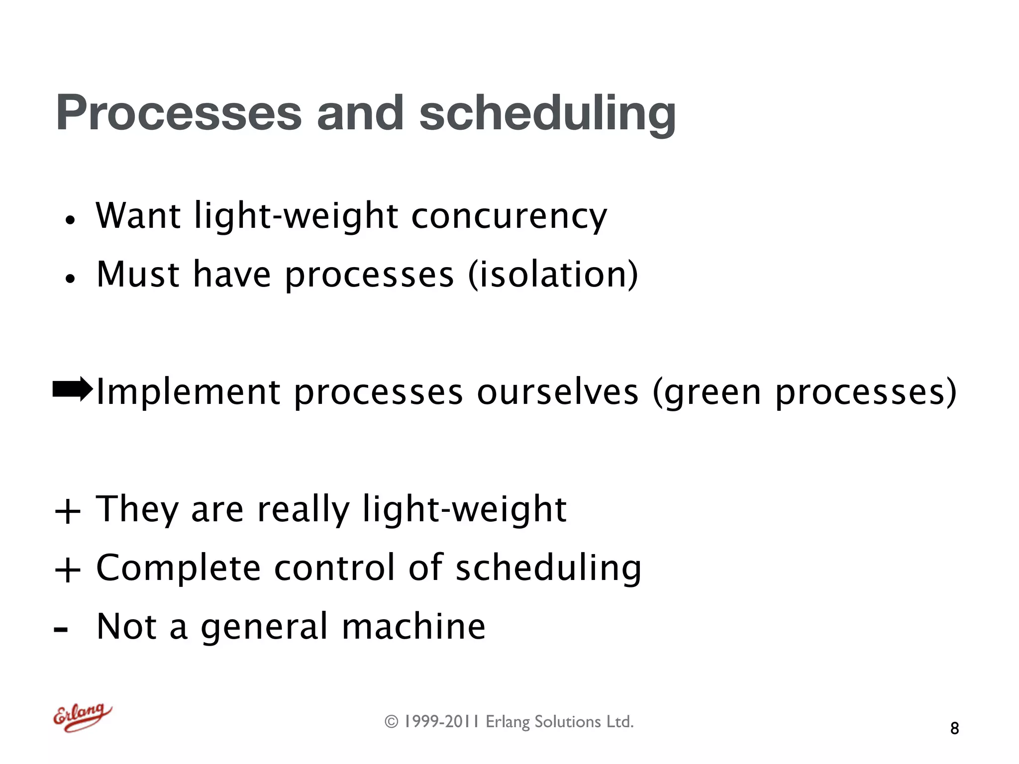 Processes and scheduling

• Want light-weight concurency
• Must have processes (isolation)
➡Implement processes ourselves (green processes)

+ They are really light-weight
+ Complete control of scheduling
-   Not a general machine

                   © 1999-2011 Erlang Solutions Ltd.   8
 