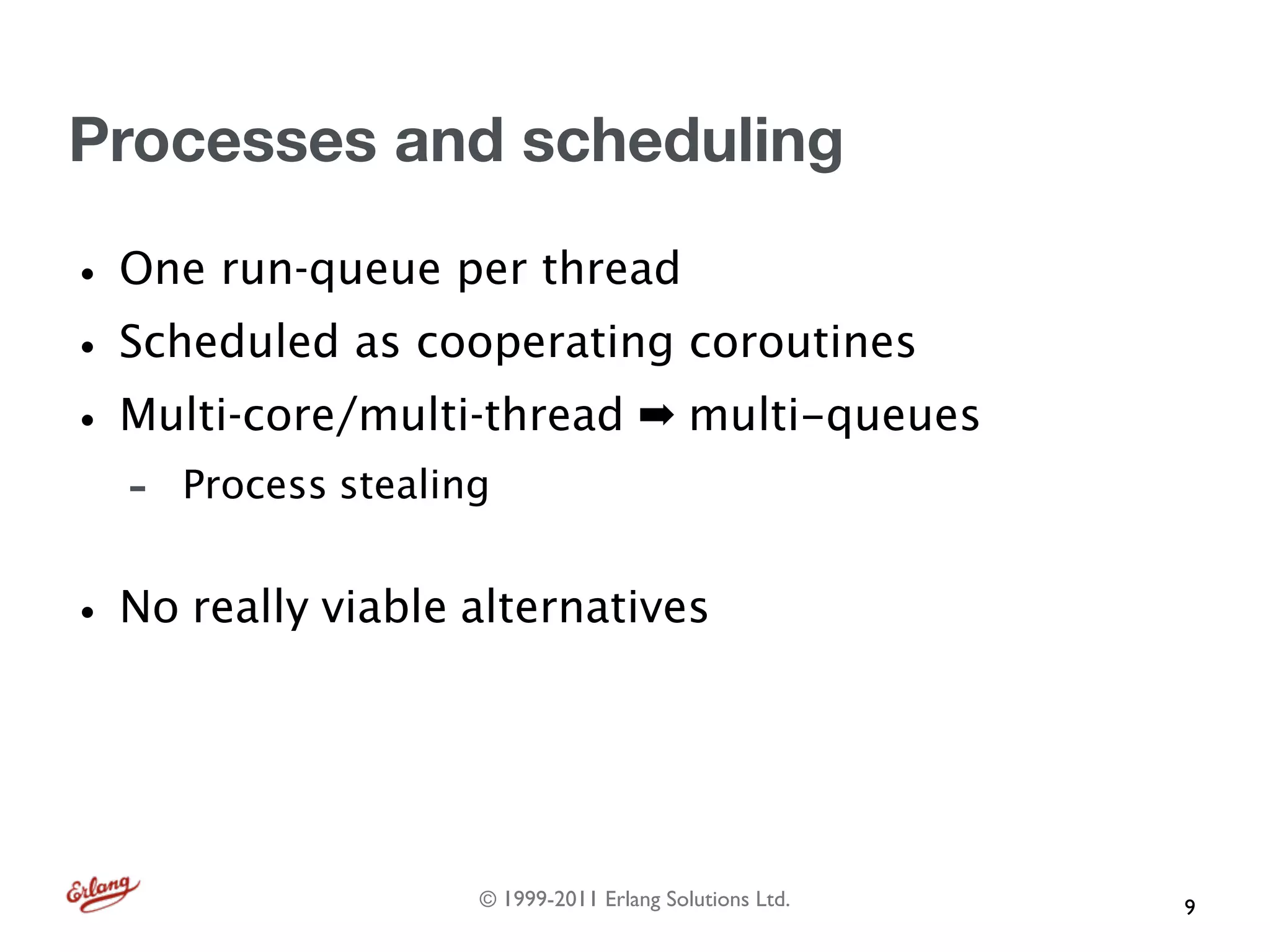 Processes and scheduling

• One run-queue per thread
• Scheduled as cooperating coroutines
• Multi-core/multi-thread ➡ multi-queues
   -   Process stealing


• No really viable alternatives


                      © 1999-2011 Erlang Solutions Ltd.   9
 