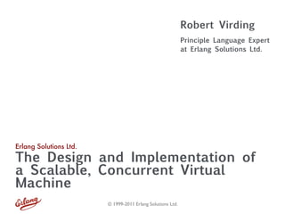 Robert Virding
                                                            Principle Language Expert
                                                            at Erlang Solutions Ltd.




Erlang Solutions Ltd.
The Design and Implementation of
a Scalable, Concurrent Virtual
Machine
                        © 1999-2011 Erlang Solutions Ltd.
 
