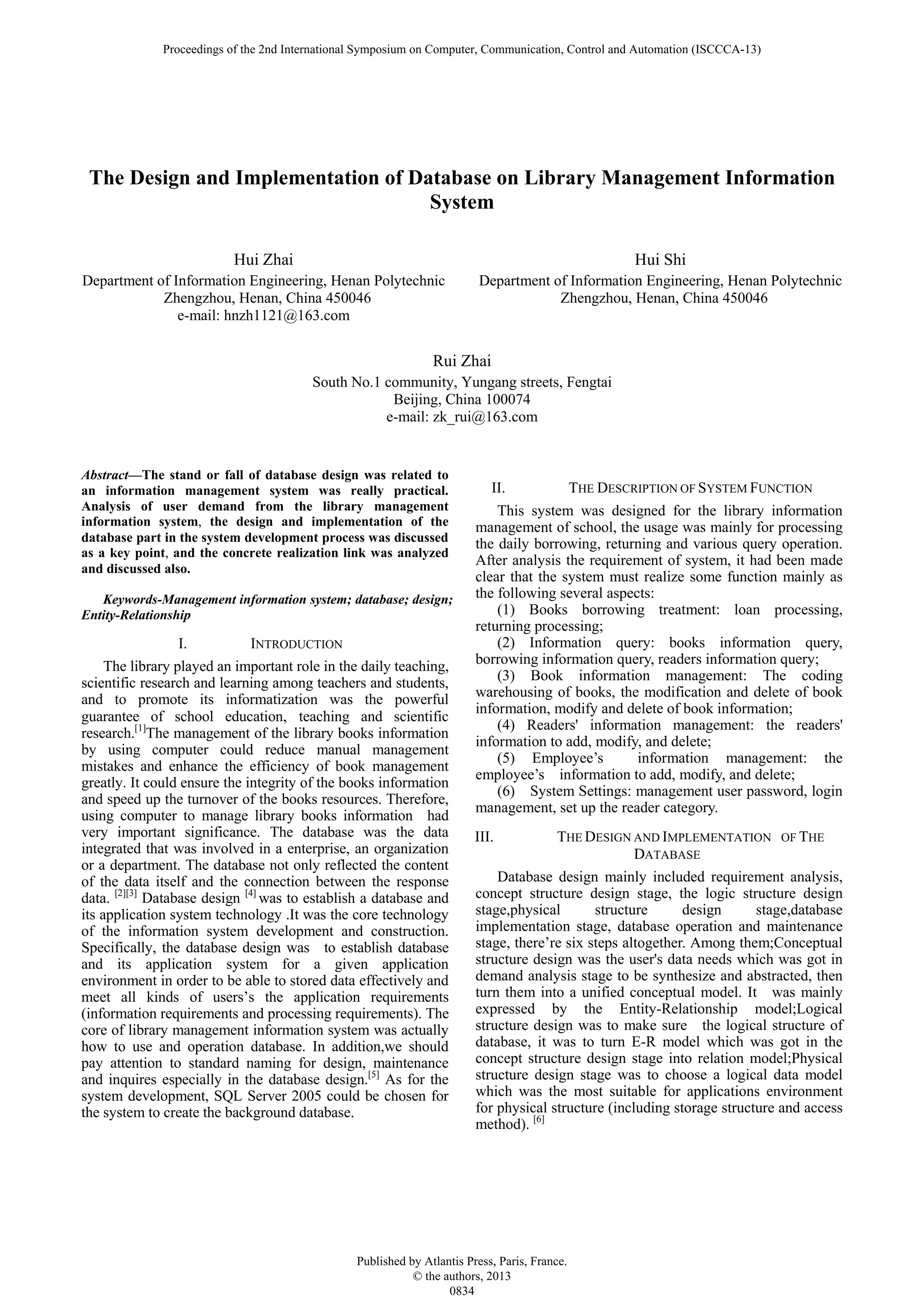 The Design and Implementation of Database on Library Management Information System Hui Zhai Department of Information Engineering, Henan Polytechnic Zhengzhou, Henan, China 450046 e-mail: hnzh1121@163.com Hui Shi Department of Information Engineering, Henan Polytechnic Zhengzhou, Henan, China 450046 Rui Zhai South No.1 community, Yungang streets, Fengtai Beijing, China 100074 e-mail: zk_rui@163.com Abstract—The stand or fall of database design was related to an information management system was really practical. Analysis of user demand from the library management information system, the design and implementation of the database part in the system development process was discussed as a key point, and the concrete realization link was analyzed and discussed also. Keywords-Management information system; database; design; Entity-Relationship I. INTRODUCTION The library played an important role in the daily teaching, scientific research and learning among teachers and students, and to promote its informatization was the powerful guarantee of school education, teaching and scientific research.[1] The management of the library books information by using computer could reduce manual management mistakes and enhance the efficiency of book management greatly. It could ensure the integrity of the books information and speed up the turnover of the books resources. Therefore, using computer to manage library books information had very important significance. The database was the data integrated that was involved in a enterprise, an organization or a department. The database not only reflected the content of the data itself and the connection between the response data. [2][3] Database design [4] was to establish a database and its application system technology .It was the core technology of the information system development and construction. Specifically, the database design was to establish database and its application system for a given application environment in order to be able to stored data effectively and meet all kinds of users’s the application requirements (information requirements and processing requirements). The core of library management information system was actually how to use and operation database. In addition,we should pay attention to standard naming for design, maintenance and inquires especially in the database design.[5] As for the system development, SQL Server 2005 could be chosen for the system to create the background database. II. THE DESCRIPTION OF SYSTEM FUNCTION This system was designed for the library information management of school, the usage was mainly for processing the daily borrowing, returning and various query operation. After analysis the requirement of system, it had been made clear that the system must realize some function mainly as the following several aspects: (1) Books borrowing treatment: loan processing, returning processing; (2) Information query: books information query, borrowing information query, readers information query; (3) Book information management: The coding warehousing of books, the modification and delete of book information, modify and delete of book information; (4) Readers' information management: the readers' information to add, modify, and delete; (5) Employee’s information management: the employee’s information to add, modify, and delete; (6) System Settings: management user password, login management, set up the reader category. III. THE DESIGN AND IMPLEMENTATION OF THE DATABASE Database design mainly included requirement analysis, concept structure design stage, the logic structure design stage,physical structure design stage,database implementation stage, database operation and maintenance stage, there’re six steps altogether. Among them;Conceptual structure design was the user's data needs which was got in demand analysis stage to be synthesize and abstracted, then turn them into a unified conceptual model. It was mainly expressed by the Entity-Relationship model;Logical structure design was to make sure the logical structure of database, it was to turn E-R model which was got in the concept structure design stage into relation model;Physical structure design stage was to choose a logical data model which was the most suitable for applications environment for physical structure (including storage structure and access method). [6] Proceedings of the 2nd International Symposium on Computer, Communication, Control and Automation (ISCCCA-13) Published by Atlantis Press, Paris, France. © the authors, 2013 0834 