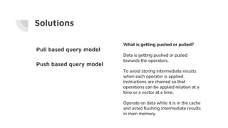 Solutions
What is getting pushed or pulled?
Data is getting pushed or pulled
towards the operators.
To avoid storing intermediate results
when each operator is applied.
Instructions are chained so that
operations can be applied relation at a
time or a vector at a time.
Operate on data while it is in the cache
and avoid flushing intermediate results
in main memory.
Pull based query model
Push based query model
 