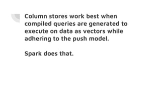 Column stores work best when
compiled queries are generated to
execute on data as vectors while
adhering to the push model.
Spark does that.
 
