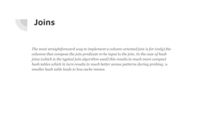 Joins
The most straightforward way to implement a column-oriented join is for (only) the
columns that compose the join predicate to be input to the join. In the case of hash
joins (which is the typical join algorithm used) this results in much more compact
hash tables which in turn results in much better access patterns during probing; a
smaller hash table leads to less cache misses.
 