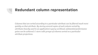 Redundant column representation
Columns that are sorted according to a particular attribute can be filtered much more
quickly on that attribute. By storing several copies of each column sorted by
attributes heavily used in an application’s query workload, substantial performance
gains can be achieved. C-store calls groups of columns sorted on a particular
attribute projections.
 