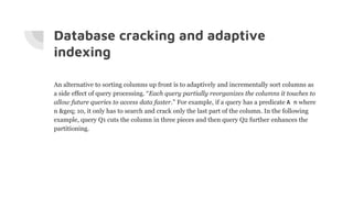 Database cracking and adaptive
indexing
An alternative to sorting columns up front is to adaptively and incrementally sort columns as
a side effect of query processing. “Each query partially reorganizes the columns it touches to
allow future queries to access data faster.” For example, if a query has a predicate A n where
n &geq; 10, it only has to search and crack only the last part of the column. In the following
example, query Q1 cuts the column in three pieces and then query Q2 further enhances the
partitioning.
 
