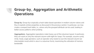 Group-by, Aggregation and Arithmetic
Operations
Group-by. Group-by is typically a hash-table based operation in modern column-stores and
thus it exploits similar properties as discussed in the previous section. In particular, we may
create a compact hash table, i.e., where only the grouped attribute can be used, leading in
better access patterns when probing.
Aggregations. Aggregation operations make heavy use of the columnar layout. In particular,
they can work on only the relevant column with tight for-loops. For example, assume sum(),
min(), max(), avg() operators; such an operator only needs to scan the relevant column (or
intermediate result which is also in a columnar form), maximizing the utilization of memory
bandwidth.
 