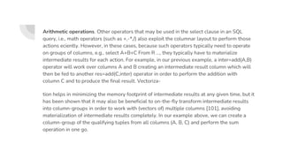 Arithmetic operations. Other operators that may be used in the select clause in an SQL
query, i.e., math operators (such as +,-*,/) also exploit the columnar layout to perform those
actions eciently. However, in these cases, because such operators typically need to operate
on groups of columns, e.g., select A+B+C From R ..., they typically have to materialize
intermediate results for each action. For example, in our previous example, a inter=add(A,B)
operator will work over columns A and B creating an intermediate result column which will
then be fed to another res=add(C,inter) operator in order to perform the addition with
column C and to produce the final result. Vectoriza-
tion helps in minimizing the memory footprint of intermediate results at any given time, but it
has been shown that it may also be beneficial to on-the-fly transform intermediate results
into column-groups in order to work with (vectors of) multiple columns [101], avoiding
materialization of intermediate results completely. In our example above, we can create a
column-group of the qualifying tuples from all columns (A, B, C) and perform the sum
operation in one go.
 
