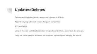 Updates/Deletes
Deleting and Updating data in compressed columns is difficult.
Append only log with multi version. Frequent compaction.
ROS and WOS.
Using in-memory sorted data structure for updates and deletes. Later flush the changes.
Using the same query on delta and last snapshot separately and merging the results.
 