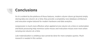 Conclusions
As it is evident by the plethora of those features, modern column stores go beyond simply
storing data one column-at-a-time; they provide a completely new database architecture
and execution engine tailored for modern hardware and data analytics.
compression is much more effective when applied at one column-at-a-time or vectorization
and block processing help minimize cache misses and instruction misses even more when
carrying one column-at-a-time
Late materialization is ambitious but cannot be done for more complex queries. Much
research is needed in this section.
 