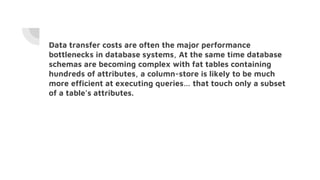 Data transfer costs are often the major performance
bottlenecks in database systems, At the same time database
schemas are becoming complex with fat tables containing
hundreds of attributes, a column-store is likely to be much
more efficient at executing queries… that touch only a subset
of a table’s attributes.
 