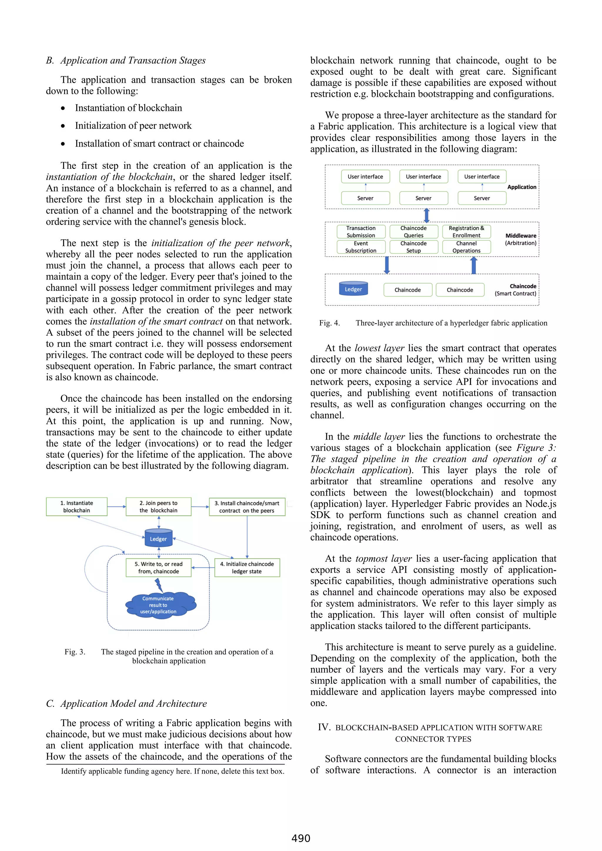 B. Application and Transaction Stages
The application and transaction stages can be broken
down to the following:
• Instantiation of blockchain
• Initialization of peer network
• Installation of smart contract or chaincode
The first step in the creation of an application is the
instantiation of the blockchain, or the shared ledger itself.
An instance of a blockchain is referred to as a channel, and
therefore the first step in a blockchain application is the
creation of a channel and the bootstrapping of the network
ordering service with the channel's genesis block.
The next step is the initialization of the peer network,
whereby all the peer nodes selected to run the application
must join the channel, a process that allows each peer to
maintain a copy of the ledger. Every peer that's joined to the
channel will possess ledger commitment privileges and may
participate in a gossip protocol in order to sync ledger state
with each other. After the creation of the peer network
comes the installation of the smart contract on that network.
A subset of the peers joined to the channel will be selected
to run the smart contract i.e. they will possess endorsement
privileges. The contract code will be deployed to these peers
subsequent operation. In Fabric parlance, the smart contract
is also known as chaincode.
Once the chaincode has been installed on the endorsing
peers, it will be initialized as per the logic embedded in it.
At this point, the application is up and running. Now,
transactions may be sent to the chaincode to either update
the state of the ledger (invocations) or to read the ledger
state (queries) for the lifetime of the application. The above
description can be best illustrated by the following diagram.
Fig. 3. The staged pipeline in the creation and operation of a
blockchain application
C. Application Model and Architecture
The process of writing a Fabric application begins with
chaincode, but we must make judicious decisions about how
an client application must interface with that chaincode.
How the assets of the chaincode, and the operations of the
blockchain network running that chaincode, ought to be
exposed ought to be dealt with great care. Significant
damage is possible if these capabilities are exposed without
restriction e.g. blockchain bootstrapping and configurations.
We propose a three-layer architecture as the standard for
a Fabric application. This architecture is a logical view that
provides clear responsibilities among those layers in the
application, as illustrated in the following diagram:
Fig. 4. Three-layer architecture of a hyperledger fabric application
At the lowest layer lies the smart contract that operates
directly on the shared ledger, which may be written using
one or more chaincode units. These chaincodes run on the
network peers, exposing a service API for invocations and
queries, and publishing event notifications of transaction
results, as well as configuration changes occurring on the
channel.
In the middle layer lies the functions to orchestrate the
various stages of a blockchain application (see Figure 3:
The staged pipeline in the creation and operation of a
blockchain application). This layer plays the role of
arbitrator that streamline operations and resolve any
conflicts between the lowest(blockchain) and topmost
(application) layer. Hyperledger Fabric provides an Node.js
SDK to perform functions such as channel creation and
joining, registration, and enrolment of users, as well as
chaincode operations.
At the topmost layer lies a user-facing application that
exports a service API consisting mostly of application-
specific capabilities, though administrative operations such
as channel and chaincode operations may also be exposed
for system administrators. We refer to this layer simply as
the application. This layer will often consist of multiple
application stacks tailored to the different participants.
This architecture is meant to serve purely as a guideline.
Depending on the complexity of the application, both the
number of layers and the verticals may vary. For a very
simple application with a small number of capabilities, the
middleware and application layers maybe compressed into
one.
IV. BLOCKCHAIN-BASED APPLICATION WITH SOFTWARE
CONNECTOR TYPES
Software connectors are the fundamental building blocks
of software interactions. A connector is an interaction
Identify applicable funding agency here. If none, delete this text box.
490
 