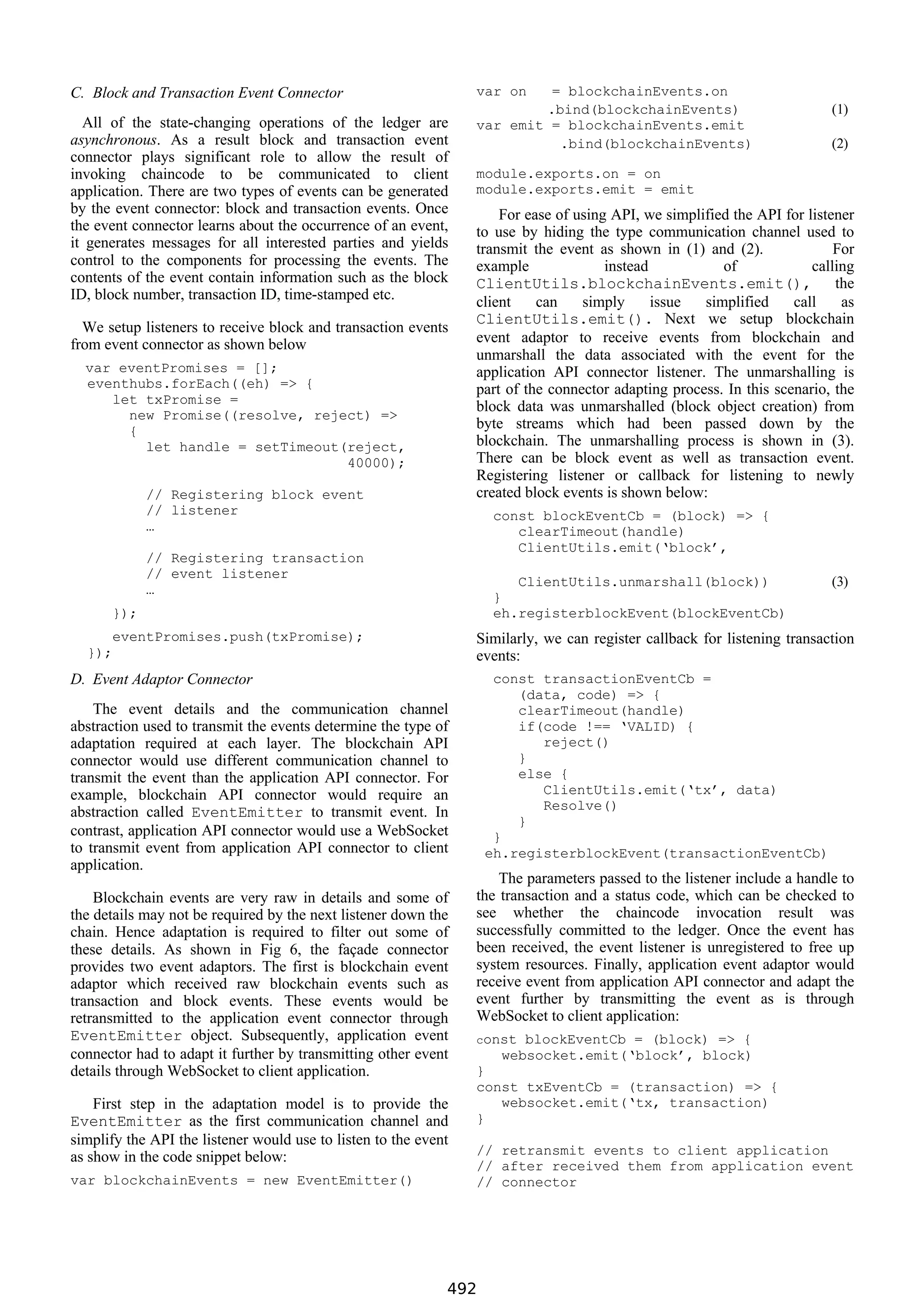 C. Block and Transaction Event Connector
All of the state-changing operations of the ledger are
asynchronous. As a result block and transaction event
connector plays significant role to allow the result of
invoking chaincode to be communicated to client
application. There are two types of events can be generated
by the event connector: block and transaction events. Once
the event connector learns about the occurrence of an event,
it generates messages for all interested parties and yields
control to the components for processing the events. The
contents of the event contain information such as the block
ID, block number, transaction ID, time-stamped etc.
We setup listeners to receive block and transaction events
from event connector as shown below
var eventPromises = [];
eventhubs.forEach((eh) => {
let txPromise =
new Promise((resolve, reject) =>
{
let handle = setTimeout(reject,
40000);
// Registering block event
// listener
…
// Registering transaction
// event listener
…
});
eventPromises.push(txPromise);
});
D. Event Adaptor Connector
The event details and the communication channel
abstraction used to transmit the events determine the type of
adaptation required at each layer. The blockchain API
connector would use different communication channel to
transmit the event than the application API connector. For
example, blockchain API connector would require an
abstraction called EventEmitter to transmit event. In
contrast, application API connector would use a WebSocket
to transmit event from application API connector to client
application.
Blockchain events are very raw in details and some of
the details may not be required by the next listener down the
chain. Hence adaptation is required to filter out some of
these details. As shown in Fig 6, the façade connector
provides two event adaptors. The first is blockchain event
adaptor which received raw blockchain events such as
transaction and block events. These events would be
retransmitted to the application event connector through
EventEmitter object. Subsequently, application event
connector had to adapt it further by transmitting other event
details through WebSocket to client application.
First step in the adaptation model is to provide the
EventEmitter as the first communication channel and
simplify the API the listener would use to listen to the event
as show in the code snippet below:
var blockchainEvents = new EventEmitter()
var on = blockchainEvents.on
.bind(blockchainEvents) (1)
var emit = blockchainEvents.emit
.bind(blockchainEvents) (2)
module.exports.on = on
module.exports.emit = emit
For ease of using API, we simplified the API for listener
to use by hiding the type communication channel used to
transmit the event as shown in (1) and (2). For
example instead of calling
ClientUtils.blockchainEvents.emit(), the
client can simply issue simplified call as
ClientUtils.emit(). Next we setup blockchain
event adaptor to receive events from blockchain and
unmarshall the data associated with the event for the
application API connector listener. The unmarshalling is
part of the connector adapting process. In this scenario, the
block data was unmarshalled (block object creation) from
byte streams which had been passed down by the
blockchain. The unmarshalling process is shown in (3).
There can be block event as well as transaction event.
Registering listener or callback for listening to newly
created block events is shown below:
const blockEventCb = (block) => {
clearTimeout(handle)
ClientUtils.emit(‘block’,
ClientUtils.unmarshall(block)) (3)
}
eh.registerblockEvent(blockEventCb)
Similarly, we can register callback for listening transaction
events:
const transactionEventCb =
(data, code) => {
clearTimeout(handle)
if(code !== ‘VALID) {
reject()
}
else {
ClientUtils.emit(‘tx’, data)
Resolve()
}
}
eh.registerblockEvent(transactionEventCb)
The parameters passed to the listener include a handle to
the transaction and a status code, which can be checked to
see whether the chaincode invocation result was
successfully committed to the ledger. Once the event has
been received, the event listener is unregistered to free up
system resources. Finally, application event adaptor would
receive event from application API connector and adapt the
event further by transmitting the event as is through
WebSocket to client application:
const blockEventCb = (block) => {
websocket.emit(‘block’, block)
}
const txEventCb = (transaction) => {
websocket.emit(‘tx, transaction)
}
// retransmit events to client application
// after received them from application event
// connector
492
 