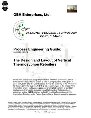GBH Enterprises, Ltd.

Process Engineering Guide:
GBHE-PEG-HEA-515

The Design and Layout of Vertical
Thermosyphon Reboilers

Information contained in this publication or as otherwise supplied to Users is
believed to be accurate and correct at time of going to press, and is given in
good faith, but it is for the User to satisfy itself of the suitability of the information
for its own particular purpose. GBHE gives no warranty as to the fitness of this
information for any particular purpose and any implied warranty or condition
(statutory or otherwise) is excluded except to the extent that exclusion is
prevented by law. GBHE accepts no liability resulting from reliance on this
information. Freedom under Patent, Copyright and Designs cannot be assumed.

Refinery Process Stream Purification Refinery Process Catalysts Troubleshooting Refinery Process Catalyst Start-Up / Shutdown
Activation Reduction In-situ Ex-situ Sulfiding Specializing in Refinery Process Catalyst Performance Evaluation Heat & Mass
Balance Analysis Catalyst Remaining Life Determination Catalyst Deactivation Assessment Catalyst Performance
Characterization Refining & Gas Processing & Petrochemical Industries Catalysts / Process Technology - Hydrogen Catalysts /
Process Technology – Ammonia Catalyst Process Technology - Methanol Catalysts / process Technology – Petrochemicals
Specializing in the Development & Commercialization of New Technology in the Refining & Petrochemical Industries
Web Site: www.GBHEnterprises.com

 