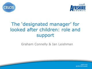 celcis.org
@CELCISTweets
The ‘designated manager’ for
looked after children: role and
support
Graham Connelly & Ian Leishman
 