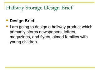 Hallway Storage Design Brief

   Design Brief:
   I am going to design a hallway product which
    primarily stores newspapers, letters,
    magazines, and flyers, aimed families with
    young children.
 