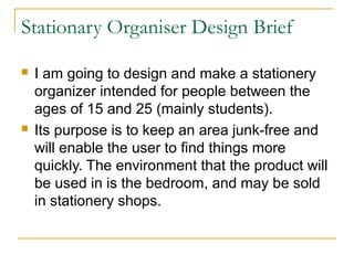 Stationary Organiser Design Brief

   I am going to design and make a stationery
    organizer intended for people between the
    ages of 15 and 25 (mainly students).
   Its purpose is to keep an area junk-free and
    will enable the user to find things more
    quickly. The environment that the product will
    be used in is the bedroom, and may be sold
    in stationery shops.
 