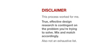 DISCLAIMER


This process worked for me. 

True, eﬀective design
research is contingent on
the problem you’re trying
to solve. Mix and match
accordingly.
Also not an exhaustive list.
 