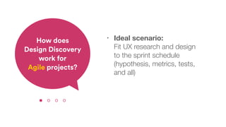 • Ideal scenario:  
Fit UX research and design  
to the sprint schedule
(hypothesis, metrics, tests,  
and all)
How does  
Design Discovery
work for  
Agile projects?
 