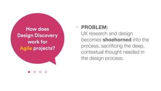 • PROBLEM:  
UX research and design
becomes shoehorned into the
process, sacriﬁcing the deep,
contextual thought needed in
the design process.
How does  
Design Discovery
work for  
Agile projects?
 