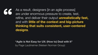 “Agile is Not Easy for UX: (How to) Deal with It”
by Page Laubheimer (Nielsen Norman Group)
As a result, designers [in an agile process] 
are under enormous pressure to create, test,
reﬁne, and deliver their output unrealistically fast,
and with little of the context and big-picture
thinking that suits consistent, user-centered
designs.
“
 