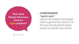 • COMPROMISE:  
“sprint zero”  
upfront UX research and design
work to get the hard stuff out of
the way and devote the sprint
cycles on speciﬁc user stories.
How does  
Design Discovery
work for  
Agile projects?
 