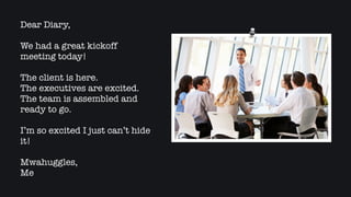 Dear Diary,
We had a great kickoff
meeting today!
The client is here.
The executives are excited.
The team is assembled and
ready to go.
I’m so excited I just can’t hide
it!
Mwahuggles,
Me
 