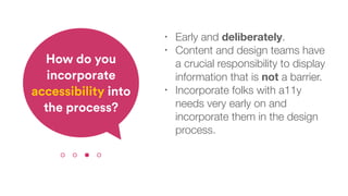 • Early and deliberately.
• Content and design teams have
a crucial responsibility to display
information that is not a barrier.
• Incorporate folks with a11y
needs very early on and
incorporate them in the design
process.
How do you
incorporate
accessibility into
the process?
 