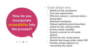• Quick design wins:
• WCAG 2.0 AA compliance
• Font size adjustments
• Eﬀective colours + contrast ratios +
typography
• Keyboard navigation
• Closed captioning (and described
video) for ALL moving media
• Screen reader readable
• Explicit controls for all media
players
• Alt text for ALL visual assets
• Rethink that image slider, static PDF
• Familiar design patterns vs.
reinventing the wheel
How do you
incorporate
accessibility into
the process?
 