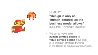 • REALITY:  
“Design is only as  
‘human-centred’ as the
business model allows”  
(Erika Hall, “Thinking in Triplicate”)
• We got to move from  
human-centred design to  
value-centred design if our goal  
is to entrench strategic thinking  
in the design of products and services.
 