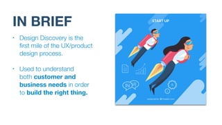 IN BRIEF
• Design Discovery is the
ﬁrst mile of the UX/product
design process.
• Used to understand  
both customer and
business needs in order
to build the right thing.
 