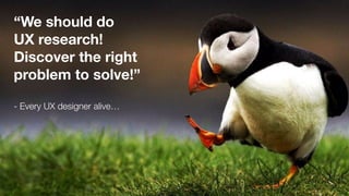 “We should do  
UX research!
Discover the right
problem to solve!”
- Every UX designer alive…
 