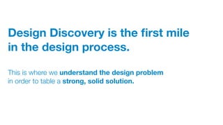 Design Discovery is the ﬁrst mile
in the design process.
This is where we understand the design problem
in order to table a strong, solid solution.
 