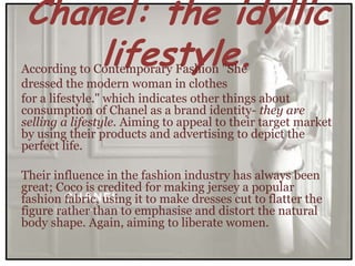 Chanel: the idyllic
    lifestyle.
According to Contemporary Fashion "She
dressed the modern woman in clothes
for a lifestyle." which indicates other things about
consumption of Chanel as a brand identity- they are
selling a lifestyle. Aiming to appeal to their target market
by using their products and advertising to depict the
perfect life.

Their influence in the fashion industry has always been
great; Coco is credited for making jersey a popular
fashion fabric, using it to make dresses cut to flatter the
figure rather than to emphasise and distort the natural
body shape. Again, aiming to liberate women.
 