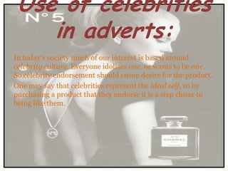 Use of celebrities
    in adverts:
In today's society much of our interest is based around
celebrity culture. Everyone idolises one, or wants to be one.
So celebrity endorsement should ensue desire for the product.
One may say that celebrities represent the ideal self, so by
purchasing a product that they endorse it is a step closer to
being like them.
 
