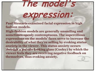The model's
         expression:
Paul Messaris examined facial expression in high
fashion models.
High-fashion models are generally unsmiling and
sometimes openly contemptuous. The supercilious
expressions on the models‟ faces serve to increase the
desirability of what they‟re selling by evoking status
anxiety in the viewer. This status anxiety occurs
through a pseudo looking glass (Cooley) by which the
viewer feels they are receiving negative feedback on
themselves, thus evoking anxiety.
 