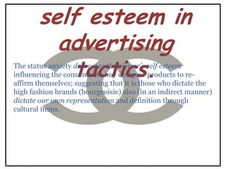 self esteem in
         advertising
           tactics.
The status anxiety decreases the viewer‟s self esteem
influencing the consumer to buy designer products to re-
affirm themselves; suggesting that it is those who dictate the
high fashion brands (bourgeoisie) also (in an indirect manner)
dictate our own representation and definition through
cultural items.
 