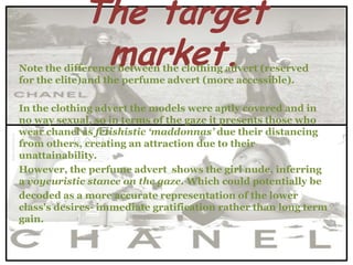 The target
             market.
Note the difference between the clothing advert (reserved
for the elite)and the perfume advert (more accessible).

In the clothing advert the models were aptly covered and in
no way sexual, so in terms of the gaze it presents those who
wear chanel as fetishistic ‘maddonnas’ due their distancing
from others, creating an attraction due to their
unattainability.
However, the perfume advert shows the girl nude, inferring
a voyeuristic stance on the gaze. Which could potentially be
decoded as a more accurate representation of the lower
class's desires- immediate gratification rather than long term
gain.
 