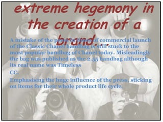 extreme hegemony in
   the creation of a
       brand...
A mistake of the press in times of commercial launch
of the Classic Chanel handbag is still stuck to the
most popular handbag of Chanel today. Misleadingly
the bag was published as the 2.55 handbag although
its real name was Timeless
CC.
Emphasising the huge influence of the press, sticking
on items for their whole product life cycle.
 