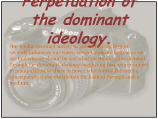 Perpetuation of
      the dominant
        ideology.
Our media saturated society as pointed out by Strinati
severely influences our views; we feel pressure to fit in as we
are told who we should be and what we should value dictated
through the dominant ideology-suggesting that we are subject
to manipulation by those in power who control the media,
consequently those who dictate the fashion through such a
medium.
 