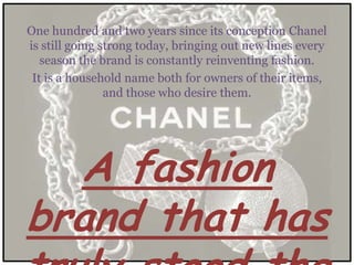 One hundred and two years since its conception Chanel
is still going strong today, bringing out new lines every
   season the brand is constantly reinventing fashion.
 It is a household name both for owners of their items,
                and those who desire them.




  A fashion
brand that has
 