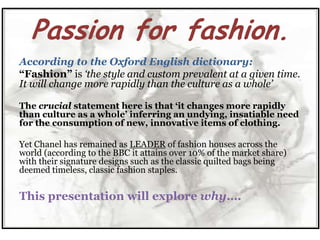 Passion for fashion.
According to the Oxford English dictionary:
“Fashion” is „the style and custom prevalent at a given time.
It will change more rapidly than the culture as a whole‟

The crucial statement here is that „it changes more rapidly
than culture as a whole‟ inferring an undying, insatiable need
for the consumption of new, innovative items of clothing.

Yet Chanel has remained as LEADER of fashion houses across the
world (according to the BBC it attains over 10% of the market share)
with their signature designs such as the classic quilted bags being
deemed timeless, classic fashion staples.


This presentation will explore why….
 
