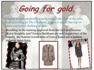 Going for gold.
Chanel is stereotypically synonymous with that of the elite,
and according to The Financial Times is one of the top 10
most expensive clothing brands
Resulting in the earning approval from the rich and famous
(Keira Knightly and Victoria Beckham are avid supporters of the
brand); the famous tweed suits of Coco Chanel are a fashion
industry must-have.
 