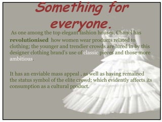 Something for
             everyone.
 As one among the top elegant fashion houses, Chanel has
revolutionised how women wear products related to
clothing; the younger and trendier crowds are lured in by this
designer clothing brand’s use of classic pieces and those more
ambitious.

It has an enviable mass appeal , as well as having remained
the status symbol of the elite crowd; which evidently affects its
consumption as a cultural product.
 