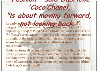 “Fashion” said Gabrielle
                'Coco’Chanel,
"is about moving forward,
          not looking least one Chanel is
                                     back."
As early as 1915, Harper's Bazaar raved over Chanel’s
designs: “The woman who hasn‟t at
hopelessly out of fashion…This season the name Chanel is on
the lips of every buyer.” - Echoic of Chanel’s storming success
throughout the brand’s lifetime, their brand’s progression
seems to have kept fashionistas enthralled since its
conception.
Evidence from all around us merely illustrates that people
desire progression; the formation of new meta-narratives.
Fashion provides a getaway for this, allowing for the breaking
down of barriers in regards to our self-representation: (think
Lady Gaga’s meat dress!)
 