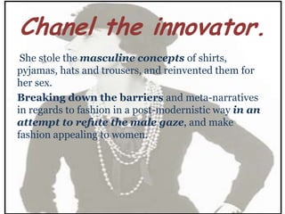 Chanel the innovator.
 She stole the masculine concepts of shirts,
pyjamas, hats and trousers, and reinvented them for
her sex.
Breaking down the barriers and meta-narratives
in regards to fashion in a post-modernistic way in an
attempt to refute the male gaze, and make
fashion appealing to women.
 