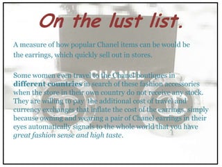 On the lust list.
A measure of how popular Chanel items can be would be
the earrings, which quickly sell out in stores.

Some women even travel to the Chanel boutiques in
different countries in search of these fashion accessories
when the store in their own country do not receive any stock.
They are willing to pay the additional cost of travel and
currency exchanges that inflate the cost of the earrings, simply
because owning and wearing a pair of Chanel earrings in their
eyes automatically signals to the whole world that you have
great fashion sense and high taste.
 