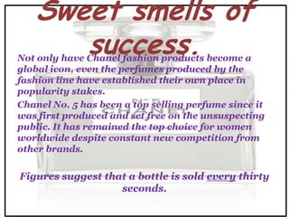 Sweet smells of
      success.
Not only have Chanel fashion products become a
global icon, even the perfumes produced by the
fashion line have established their own place in
popularity stakes.
Chanel No. 5 has been a top selling perfume since it
was first produced and set free on the unsuspecting
public. It has remained the top choice for women
worldwide despite constant new competition from
other brands.

Figures suggest that a bottle is sold every thirty
                   seconds.
 