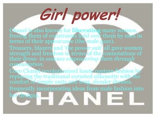 Girl power!
Chanel is also known for liberating many women,
freeing them of constraints held over them by men in
terms of their appearance (the male gaze).
Trousers, blazers and ‘the power suit’ all gave women
strength and freedom in terms of the connotations of
their dress- in essence empowering them through
consumption.
Coco Chanel revolutionised haute couture fashion by
replacing the traditional corseted silhouette with the
comfort of simple suits and long, slender dresses.
frequently incorporating ideas from male fashion into
her designs.
 
